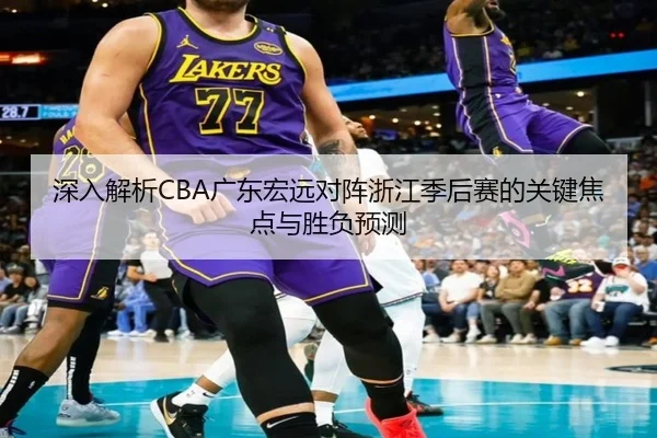 深入解析CBA广东宏远对阵浙江季后赛的关键焦点与胜负预测